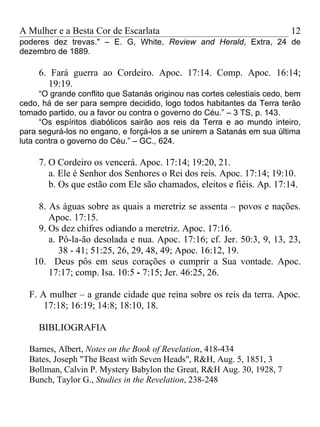 A Mulher e a Besta Cor de Escarlata                                       12
poderes dez trevas." – E. G, White, Review and Herald, Extra, 24 de
dezembro de 1889.

     6. Fará guerra ao Cordeiro. Apoc. 17:14. Comp. Apoc. 16:14;
       19:19.
      “O grande conflito que Satanás originou nas cortes celestiais cedo, bem
cedo, há de ser para sempre decidido, logo todos habitantes da Terra terão
tomado partido, ou a favor ou contra o governo do Céu.” – 3 TS, p. 143.
      “Os espíritos diabólicos sairão aos reis da Terra e ao mundo inteiro,
para segurá-los no engano, e forçá-los a se unirem a Satanás em sua última
luta contra o governo do Céu.” – GC., 624.

     7. O Cordeiro os vencerá. Apoc. 17:14; 19:20, 21.
        a. Ele é Senhor dos Senhores o Rei dos reis. Apoc. 17:14; 19:10.
        b. Os que estão com Ele são chamados, eleitos e fiéis. Ap. 17:14.

    8. As águas sobre as quais a meretriz se assenta – povos e nações.
       Apoc. 17:15.
    9. Os dez chifres odiando a meretriz. Apoc. 17:16.
       a. Pô-la-ão desolada e nua. Apoc. 17:16; cf. Jer. 50:3, 9, 13, 23,
          38 - 41; 51:25, 26, 29, 48, 49; Apoc. 16:12, 19.
   10. Deus pôs em seus corações o cumprir a Sua vontade. Apoc.
       17:17; comp. Isa. 10:5 - 7:15; Jer. 46:25, 26.

  F. A mulher – a grande cidade que reina sobre os reis da terra. Apoc.
      17:18; 16:19; 14:8; 18:10, 18.

     BIBLIOGRAFIA

  Barnes, Albert, Notes on the Book of Revelation, 418-434
  Bates, Joseph "The Beast with Seven Heads", R&H, Aug. 5, 1851, 3
  Bollman, Calvin P. Mystery Babylon the Great, R&H Aug. 30, 1928, 7
  Bunch, Taylor G., Studies in the Revelation, 238-248
 