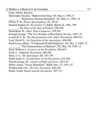 A Mulher e a Besta Cor de Escarlata                                        13
  Close Albert, Babylon.
  Dalrymple Gwynne, "Babylon the Great, ST, May 4, 1943, 8
  ________, “Mysterious Woman Identified”, ST, May 11, 1943, 12
  Elliott, E. B., Horae Apocalypticae, IV, 28-42
  Haskell Stephen N., Revelation 17, R&H, March 26, 1901, 199
  _______, The Story of the Seer of Patmos, 289-299
  Hendriksen W., More Than Conqueors, 199-207
  Keough George, "The Two Women of Revelation, M, Jan., 1947, 23
  Lenski R. C. H., The Interpretation of St. John's Revelation, 488-513
  Lord, David N., An Exposition of the Apocalypse, 494-500
  Reed Lucas Albert, “A Federated World Religions”, ST, Dec. 3, 1929, 13
  ________, “The Characteristics of Babylon”, ST, Dec. 10, 1929, 13
  Reid, William J., Lectures on the Revelation, 384-414
  Scott, C. Anderson, Revelation 260-266
  Seiss, J. A., The Apocalypse, III, 107-158
  Smith Justin A., Commentary on the Revelation, 232-244
  Thornl George, W., Visions of Hope and Fear, 128-132
  White, James, "Seven Mountains”, R&H, Dec. 23, 1851, 67
  Wordsworth, Chr., The New Testament, 249-258
  Smith, Uriah, Daniel and the Revelation, 707-713
 