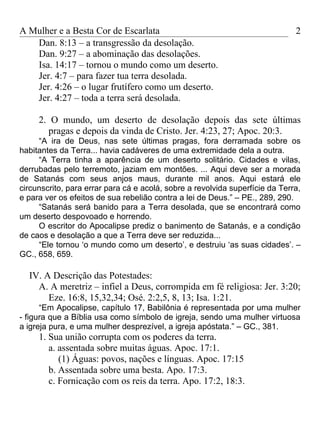 A Mulher e a Besta Cor de Escarlata                                           2
   Dan. 8:13 – a transgressão da desolação.
   Dan. 9:27 – a abominação das desolações.
   Isa. 14:17 – tornou o mundo como um deserto.
   Jer. 4:7 – para fazer tua terra desolada.
   Jer. 4:26 – o lugar frutífero como um deserto.
   Jer. 4:27 – toda a terra será desolada.

     2. O mundo, um deserto de desolação depois das sete últimas
       pragas e depois da vinda de Cristo. Jer. 4:23, 27; Apoc. 20:3.
     “A ira de Deus, nas sete últimas pragas, fora derramada sobre os
habitantes da Terra... havia cadáveres de uma extremidade dela a outra.
     “A Terra tinha a aparência de um deserto solitário. Cidades e vilas,
derrubadas pelo terremoto, jaziam em montões. ... Aqui deve ser a morada
de Satanás com seus anjos maus, durante mil anos. Aqui estará ele
circunscrito, para errar para cá e acolá, sobre a revolvida superfície da Terra,
e para ver os efeitos de sua rebelião contra a lei de Deus.” – PE., 289, 290.
     “Satanás será banido para a Terra desolada, que se encontrará como
um deserto despovoado e horrendo.
     O escritor do Apocalipse prediz o banimento de Satanás, e a condição
de caos e desolação a que a Terra deve ser reduzida...
     “Ele tornou ‘o mundo como um deserto’, e destruiu ‘as suas cidades’. –
GC., 658, 659.

  IV. A Descrição das Potestades:
    A. A meretriz – infiel a Deus, corrompida em fé religiosa: Jer. 3:20;
       Eze. 16:8, 15,32,34; Osé. 2:2,5, 8, 13; Isa. 1:21.
      “Em Apocalipse, capítulo 17, Babilônia é representada por uma mulher
- figura que a Bíblia usa como símbolo de igreja, sendo uma mulher virtuosa
a igreja pura, e uma mulher desprezível, a igreja apóstata.” – GC., 381.
     1. Sua união corrupta com os poderes da terra.
        a. assentada sobre muitas águas. Apoc. 17:1.
           (1) Águas: povos, nações e línguas. Apoc. 17:15
        b. Assentada sobre uma besta. Apo. 17:3.
        c. Fornicação com os reis da terra. Apo. 17:2, 18:3.
 