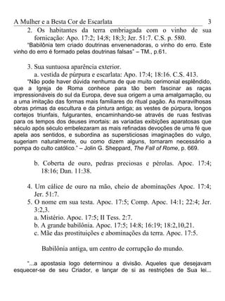 A Mulher e a Besta Cor de Escarlata                              3
   2. Os habitantes da terra embriagada com o vinho de sua
      fornicação: Apo. 17:2; 14;8; 18;3; Jer. 51:7. C.S. p. 580.
     “Babilônia tem criado doutrinas envenenadoras, o vinho do erro. Este
vinho do erro é formado pelas doutrinas falsas” – TM., p.61.

     3. Sua suntuosa aparência exterior.
        a. vestida de púrpura e escarlata: Apo. 17:4; 18:16. C.S. 413.
      “Não pode haver dúvida nenhuma de que muito cerimonial esplêndido,
que a Igreja de Roma conhece para tão bem fascinar as raças
impressionáveis do sul da Europa, deve sua origem a uma amalgamação, ou
a uma imitação das formas mais familiares do ritual pagão. As maravilhosas
obras primas da escultura e da pintura antiga; as vestes de púrpura, longos
cortejos triunfais, fulgurantes, encaminhando-se através de ruas festivas
para os tempos dos deuses imortais: as variadas exibições aparatosas que
século após século embelezaram as mais refinadas devoções de uma fé que
apela aos sentidos, e subordina as supersticiosas imaginações do vulgo,
sugeriam naturalmente, ou como dizem alguns, tornaram necessário a
pompa do culto católico.” – Jolin G. Sheppard, The Fall of Rome, p. 669.

       b. Coberta de ouro, pedras preciosas e pérolas. Apoc. 17:4;
         18:16; Dan. 11:38.

     4. Um cálice de ouro na mão, cheio de abominações Apoc. 17:4;
        Jer. 51:7.
     5. O nome em sua testa. Apoc. 17:5; Comp. Apoc. 14:1; 22:4; Jer.
        3:2,3.
        a. Mistério. Apoc. 17:5; II Tess. 2:7.
        b. A grande babilônia. Apoc. 17:5; 14:8; 16:19; 18:2,10,21.
        c. Mãe das prostituições e abominações da terra. Apoc. 17:5.

          Babilônia antiga, um centro de corrupção do mundo.

    “...a apostasia logo determinou a divisão. Aqueles que desejavam
esquecer-se de seu Criador, e lançar de si as restrições de Sua lei...
 