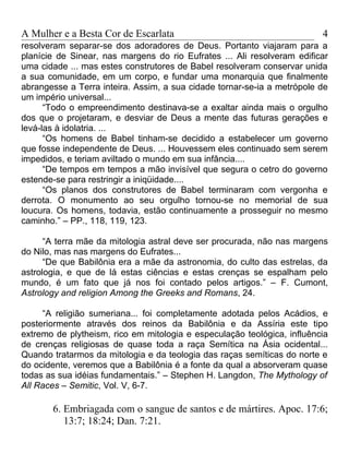 A Mulher e a Besta Cor de Escarlata                                      4
resolveram separar-se dos adoradores de Deus. Portanto viajaram para a
planície de Sinear, nas margens do rio Eufrates ... Ali resolveram edificar
uma cidade ... mas estes construtores de Babel resolveram conservar unida
a sua comunidade, em um corpo, e fundar uma monarquia que finalmente
abrangesse a Terra inteira. Assim, a sua cidade tornar-se-ia a metrópole de
um império universal...
      “Todo o empreendimento destinava-se a exaltar ainda mais o orgulho
dos que o projetaram, e desviar de Deus a mente das futuras gerações e
levá-las à idolatria. ...
      “Os homens de Babel tinham-se decidido a estabelecer um governo
que fosse independente de Deus. ... Houvessem eles continuado sem serem
impedidos, e teriam aviltado o mundo em sua infância....
      “De tempos em tempos a mão invisível que segura o cetro do governo
estende-se para restringir a iniqüidade....
      “Os planos dos construtores de Babel terminaram com vergonha e
derrota. O monumento ao seu orgulho tornou-se no memorial de sua
loucura. Os homens, todavia, estão continuamente a prosseguir no mesmo
caminho.” – PP., 118, 119, 123.

      “A terra mãe da mitologia astral deve ser procurada, não nas margens
do Nilo, mas nas margens do Eufrates...
      “De que Babilônia era a mãe da astronomia, do culto das estrelas, da
astrologia, e que de lá estas ciências e estas crenças se espalham pelo
mundo, é um fato que já nos foi contado pelos artigos.” – F. Cumont,
Astrology and religion Among the Greeks and Romans, 24.

     “A religião sumeriana... foi completamente adotada pelos Acádios, e
posteriormente através dos reinos da Babilônia e da Assíria este tipo
extremo de plytheism, rico em mitologia e especulação teológica, influência
de crenças religiosas de quase toda a raça Semítica na Ásia ocidental...
Quando tratarmos da mitologia e da teologia das raças semíticas do norte e
do ocidente, veremos que a Babilônia é a fonte da qual a absorveram quase
todas as sua idéias fundamentais.” – Stephen H. Langdon, The Mythology of
All Races – Semitic, Vol. V, 6-7.

       6. Embriagada com o sangue de santos e de mártires. Apoc. 17:6;
          13:7; 18:24; Dan. 7:21.
 