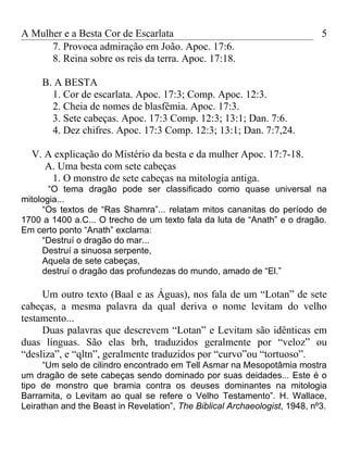 A Mulher e a Besta Cor de Escarlata                                         5
      7. Provoca admiração em João. Apoc. 17:6.
      8. Reina sobre os reis da terra. Apoc. 17:18.

     B. A BESTA
       1. Cor de escarlata. Apoc. 17:3; Comp. Apoc. 12:3.
       2. Cheia de nomes de blasfêmia. Apoc. 17:3.
       3. Sete cabeças. Apoc. 17:3 Comp. 12:3; 13:1; Dan. 7:6.
       4. Dez chifres. Apoc. 17:3 Comp. 12:3; 13:1; Dan. 7:7,24.

  V. A explicação do Mistério da besta e da mulher Apoc. 17:7-18.
     A. Uma besta com sete cabeças
      1. O monstro de sete cabeças na mitologia antiga.
       “O tema dragão pode ser classificado como quase universal na
mitologia...
     “Os textos de “Ras Shamra”... relatam mitos cananitas do período de
1700 a 1400 a.C... O trecho de um texto fala da luta de “Anath” e o dragão.
Em certo ponto “Anath” exclama:
     “Destruí o dragão do mar...
     Destruí a sinuosa serpente,
     Aquela de sete cabeças,
     destruí o dragão das profundezas do mundo, amado de “El.”

     Um outro texto (Baal e as Águas), nos fala de um “Lotan” de sete
cabeças, a mesma palavra da qual deriva o nome levitam do velho
testamento...
     Duas palavras que descrevem “Lotan” e Levitam são idênticas em
duas línguas. São elas brh, traduzidos geralmente por “veloz” ou
“desliza”, e “qltn”, geralmente traduzidos por “curvo”ou “tortuoso”.
     “Um selo de cilindro encontrado em Tell Asmar na Mesopotâmia mostra
um dragão de sete cabeças sendo dominado por suas deidades... Este é o
tipo de monstro que bramia contra os deuses dominantes na mitologia
Barramita, o Levitam ao qual se refere o Velho Testamento”. H. Wallace,
Leirathan and the Beast in Revelation”, The Biblical Archaeologist, 1948, nº3.
 