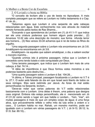 A Mulher e a Besta Cor de Escarlata                                       6
   2. O Leviatã e a besta na Bíblia
      “O conceito de levitam alta o uso de besta no Apocalipse. A mais
completa passagem que se refere ao Levitam no Velho testamento é o Cap.
41 de Jó...
      “Sabemos agora que Levitam é uma serpente de sete cabeças
relacionadas com água. Este conhecimento nos veio através do material
remoto fornecido pelos textos de Ras Shamra...
      “Evocando o que aprendemos do Levitam em (1) Jó 41:1-11 que indica
ser ele uma criatura poderosa que homem algum pode prender... (2)
Anversos 12-32 são uma descrição do monstro; sua forma infunde terror
aos homens... (3) Nos versos 33-34 achamos que é rei de todos os filhos do
orgulho.
      “Uma segunda passagem sobre o Levitam nós encontramos em Jó 3:8.
Amaldiçoem-na encontramos em Jó 3:8.
      Amaldiçoem- na aqueles que sabem amaldiçoar, o dia, e sabem excitar
o monstro marinho...
      “Quando unimos isto á próxima passagem, indica que o Levitam é
concedido como tendo lutado e sido conquistado por Deus.
      “Uma terceira passagem, que indica que o Levitam tem mais de uma
cabeça, é Sal. 74:14...
      “A idéia de importância é que Deus formou estes monstros e era
poderoso bastante para destruí-los...
      “Uma quarta passagem sobre o Levitam é Sal. 104:26...
      “A última, e Talvez principal, passagem focalizando o Levitam no V.T é
Is. 27:1. O autor está falando do dia em que Israel será liberto de todos os
seus inimigos. Eles será redimido por Jeová. As foras do mal estão
personificadas na Serpente, levitam...
      “Deve-se notar que varias palavras do V.T estão relacionadas
basicamente com o Levitam. Uma delas é theom, uma palavra que designa
caos original. Embora não esteja personificado, ele é mencionado em Jó
41:31,32 como sendo o lugar em que habita o Levitam... Yam, “mar”, em
muitas passagens é mais do que um simples corpo de água; é uma força
ativa, que provavelmente reflete o velho mito da luta entre a ordem e o
caos... O Levitam habita no mar. Rahab, um monstro marinho, pode ser
igualado com o Levitam em várias passagens do V.T. ( Jó 9-13; 26:12; Is.
51:9; Sal. 89:10)...
 