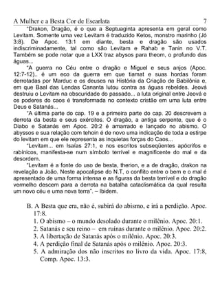 A Mulher e a Besta Cor de Escarlata                                        7
      “Drakon, Dragão, é o que a Septuaginta apresenta em geral como
Levitam. Somente uma vez Levitam é traduzido Ketos, monstro marinho (Jó
3:8). De Apoc. 13:1 em diante, besta e dragão são usados
indiscriminadamente, tal como são Levitam e Rahab e Tanin no V.T.
Também se pode notar que a LXX traz abysos para theom, o profundo das
águas...
      “A guerra no Céu entre o dragão e Miguel e seus anjos (Apoc.
12:7-12).. é um eco da guerra em que tiamat e suas hordas foram
derrotadas por Marduc e os deuses na História da Criação de Babilônia e,
em que Baal das Lendas Cananta lutou contra as águas rebeldes. Jeová
destruiu o Levitam na obscuridade do passado... a luta original entre Jeová e
os poderes do caos é transformada no contexto cristão em uma luta entre
Deus e Satanás...
      “A última parte do cap. 19 e a primeira parte do cap. 20 descrevem a
derrota da besta e seus exércitos. O dragão, a antiga serpente, que é o
Diabo e Satanás em Apoc. 20:2 é amarrado e lançado no abismo. O
abyssos e sua relação com tehoin é de novo uma indicação de toda a estirpe
do levitam em que ele representa as inquietas forças do Caos...
      “Levitam... em Isaías 27:1, e nos escritos subseqüentes apócrifos e
rabínicos, manifesta-se num símbolo terrível e magnificente do mal e da
desordem.
      “Levitam é a fonte do uso de besta, therion, e a de dragão, drakon na
revelação a João. Neste apocalipse do N.T, o conflito entre o bem e o mal é
apresentado de uma forma intensa e as figuras da besta terrível e do dragão
vermelho descem para a derrota na batalha cataclismática da qual resulta
um novo céu e uma nova terra”. – Ibidem.

     B. A Besta que era, não é, subirá do abismo, e irá a perdição. Apoc.
       17:8.
       1. O abismo – o mundo desolado durante o milênio. Apoc. 20:1.
       2. Satanás e seu reino – em ruínas durante o milênio. Apoc. 20:2.
       3. A libertação de Satanás após o milênio. Apoc. 20:3.
       4. A perdição final de Satanás após o milênio. Apoc. 20:3.
       5. A admiração dos não inscritos no livro da vida. Apoc. 17:8,
          Comp. Apoc. 13:3.
 