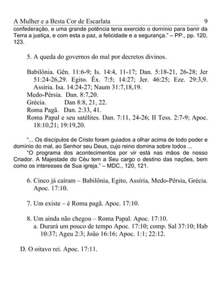 A Mulher e a Besta Cor de Escarlata                                          9
confederação, e uma grande potência teria exercido o domínio para banir da
Terra a justiça, e com esta a paz, a felicidade e a segurança.” – PP., pp. 120,
123.

     5. A queda do governos do mal por decretos divinos.

     Babilônia. Gên. 11:6-9; Is. 14:4, 11-17; Dan. 5:18-21, 26-28; Jer
       51:24-26,29. Egito. Êx. 7:5; 14:27; Jer. 46:25; Eze. 29:3,9.
       Assíria. Isa. 14:24-27; Naum 31:7,18,19.
     Medo-Pérsia. Dan. 8:7,20.
     Grécia.        Dan 8:8, 21, 22.
     Roma Pagã. Dan. 2:33, 41.
     Roma Papal e seu satélites. Dan. 7:11, 24-26; II Tess. 2:7-9; Apoc.
       18:10,21; 19:19,20.

     “... Os discípulos de Cristo foram guiados a olhar acima de todo poder e
domínio do mal, ao Senhor seu Deus, cujo reino domina sobre todos ...
     “O programa dos acontecimentos por vir está nas mãos de nosso
Criador. A Majestade do Céu tem a Seu cargo o destino das nações, bem
como os interesses de Sua igreja.” – MDC., 120, 121.

     6. Cinco já caíram – Babilônia, Egito, Assíria, Medo-Pérsia, Grécia.
        Apoc. 17:10.

     7. Um existe – é Roma pagã. Apoc. 17:10.

     8. Um ainda não chegou – Roma Papal. Apoc. 17:10.
        a. Durará um pouco de tempo Apoc. 17:10; comp. Sal 37:10; Hab
           10:37; Ageu 2:3; João 16:16; Apoc. 1:1; 22:12.

  D. O oitavo rei. Apoc. 17:11.
 