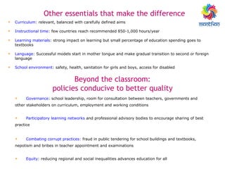 • Curriculum: relevant, balanced with carefully defined aims
• Instructional time: few countries reach recommended 850-1,000 hours/year
• Learning materials: strong impact on learning but small percentage of education spending goes to
textbooks
• Language: Successful models start in mother tongue and make gradual transition to second or foreign
language
• School environment: safety, health, sanitation for girls and boys, access for disabled
Other essentials that make the difference
• Governance: school leadership, room for consultation between teachers, governments and
other stakeholders on curriculum, employment and working conditions
• Participatory learning networks and professional advisory bodies to encourage sharing of best
practice
• Combating corrupt practices: fraud in public tendering for school buildings and textbooks,
nepotism and bribes in teacher appointment and examinations
• Equity: reducing regional and social inequalities advances education for all
Beyond the classroom:
policies conducive to better quality
 