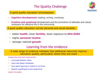 • Cognitive development: reading, writing, numeracy
• Creative and emotional development and the promotion of attitudes and values
necessary for effective life in the community
• better health, lower fertility, lower exposure to HIV/AIDS
• higher personal income
• stronger national growth
A good quality education encompasses:
A good quality education carries personal and social benefits:
The Quality Challenge
Learning from the evidence
Studies show that more resources for:
• Low pupil-teacher ratios
• more and better textbooks
• time spent learning in school or at home
• teacher qualifications and experience
matter for quality
A wide range of evidence indicates that additional resources improve
education quality, particularly where they are scare
 
