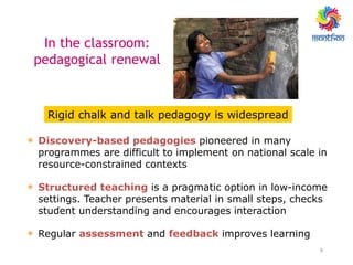 9
• Discovery-based pedagogies pioneered in many
programmes are difficult to implement on national scale in
resource-constrained contexts
• Structured teaching is a pragmatic option in low-income
settings. Teacher presents material in small steps, checks
student understanding and encourages interaction
• Regular assessment and feedback improves learning
Rigid chalk and talk pedagogy is widespread
In the classroom:
pedagogical renewal
 