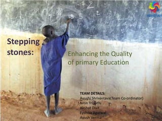 Stepping
stones: Enhancing the Quality
of primary Education
TEAM DETAILS:
Ayushi Shrivastava(Team Co-ordinator)
Nitin Tripathi
Akshat Dixit
Eyshika Agarwal
Ayush Verma
 