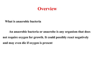 An anaerobic bacteria or anaerobe is any organism that does
not require oxygen for growth. It could possibly react negatively
and may even die if oxygen is present
Overview
What is anaerobic bacteria
 
