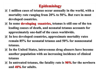 EpidemiologyEpidemiology
※※ 1 million cases of tetanus occur annually in the world, with a1 million cases of tetanus occur annually in the world, with a
mortality rate ranging from 20% to 50%. But rare in mostmortality rate ranging from 20% to 50%. But rare in most
developed countries.developed countries.
※※ In someIn some developing countries,developing countries, tetanus is still one of the tentetanus is still one of the ten
leading causes of death, and neonatal tetanus accounts forleading causes of death, and neonatal tetanus accounts for
approximately one-half of the cases worldwide.approximately one-half of the cases worldwide.
※※ In less developed countries, approximate mortality ratesIn less developed countries, approximate mortality rates
remain 85% for neonatal tetanus and 50% for nonneonatalremain 85% for neonatal tetanus and 50% for nonneonatal
tetanus.tetanus.
※※ In the United States, intravenous drug abusers have becomeIn the United States, intravenous drug abusers have become
another population with an increasing incidence of clinicalanother population with an increasing incidence of clinical
tetanustetanus
※※ In untreated tetanus, the fatality rate isIn untreated tetanus, the fatality rate is 90%90% for the newbornfor the newborn
andand 40%40% for adults.for adults.
 