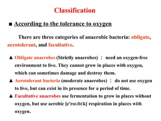 ■ According to the tolerance to oxygen
There are three categories of anaerobic bacteria: obligate,
aerotolerant, and facultative.
▲ Obligate anaerobes (StrictlyStrictly anaerobes) ： need an oxygen-free
environment to live. They cannot grow in places with oxygen,
which can sometimes damage and destroy them.
▲ Aerotolerant bacteria (moderate anaerobes) ： do not use oxygen
to live, but can exist in its presence for a period of time.
▲ Facultative anaerobes use fermentation to grow in places without
oxygen, but use aerobic [e'ro b k] respiration in places withʊ ɪ
oxygen.
Classification
 