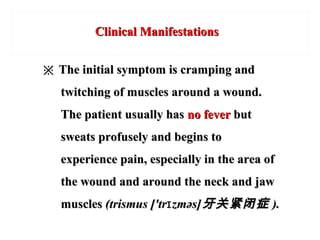 Clinical ManifestationsClinical Manifestations
※※ The initial symptom is cramping andThe initial symptom is cramping and
twitching of muscles around a wound.twitching of muscles around a wound.
The patient usually hasThe patient usually has no feverno fever butbut
sweats profusely and begins tosweats profusely and begins to
experience pain, especially in the area ofexperience pain, especially in the area of
the wound and around the neck and jawthe wound and around the neck and jaw
musclesmuscles (trismus ['tr zməs]ɪ(trismus ['tr zməs]ɪ 牙关紧闭症牙关紧闭症 ).).
 