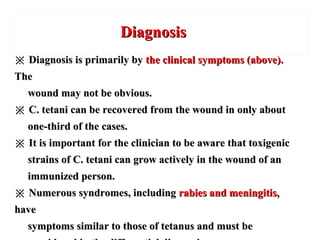 DiagnosisDiagnosis
※※ Diagnosis is primarily byDiagnosis is primarily by the clinical symptoms (above).the clinical symptoms (above).
TheThe
wound may not be obvious.wound may not be obvious.
※※ C. tetani can be recovered from the wound in only aboutC. tetani can be recovered from the wound in only about
one-third of the cases.one-third of the cases.
※※ It is important for the clinician to be aware that toxigenicIt is important for the clinician to be aware that toxigenic
strains of C. tetani can grow actively in the wound of anstrains of C. tetani can grow actively in the wound of an
immunized person.immunized person.
※※ Numerous syndromes, includingNumerous syndromes, including rabies and meningitis,rabies and meningitis,
havehave
symptoms similar to those of tetanus and must besymptoms similar to those of tetanus and must be
 