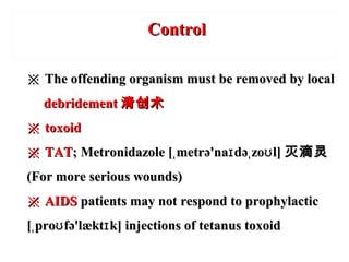 ※※ The offending organism must be removed by localThe offending organism must be removed by local
debridementdebridement 清创术清创术
※※ toxoidtoxoid
※※ TATTAT; Metronidazole [ metrə'na də zo l]ˌ ɪ ˌ ʊ; Metronidazole [ metrə'na də zo l]ˌ ɪ ˌ ʊ 灭滴灵灭滴灵
(For more serious wounds)(For more serious wounds)
※※ AIDSAIDS patients may not respond to prophylacticpatients may not respond to prophylactic
[ pro fə'lækt k] injections of tetanus toxoidˌ ʊ ɪ[ pro fə'lækt k] injections of tetanus toxoidˌ ʊ ɪ
ControlControl
 