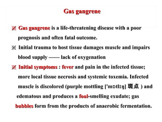 Gas gangreneGas gangrene
※※ Gas gangreneGas gangrene is a life-threatening disease with a pooris a life-threatening disease with a poor
prognosis and often fatal outcome.prognosis and often fatal outcome.
※※ Initial trauma to host tissue damages muscle and impairsInitial trauma to host tissue damages muscle and impairs
blood supply —— lack of oxygenationblood supply —— lack of oxygenation
※※ Initial symptomsInitial symptoms :: feverfever and pain in the infected tissue;and pain in the infected tissue;
more local tissue necrosis and systemic toxemia. Infectedmore local tissue necrosis and systemic toxemia. Infected
muscle is discolored (purple mottling ['m tl ŋ]ɒ ɪmuscle is discolored (purple mottling ['m tl ŋ]ɒ ɪ 斑点斑点 ) and) and
edematous and produces aedematous and produces a foulfoul-smelling exudate; gas-smelling exudate; gas
bubblesbubbles form from the products of anaerobic fermentation.form from the products of anaerobic fermentation.
 