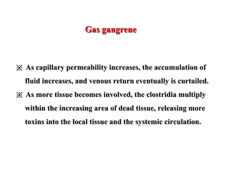 Gas gangreneGas gangrene
※※ As capillary permeability increases, the accumulation ofAs capillary permeability increases, the accumulation of
fluid increases, and venous return eventually is curtailed.fluid increases, and venous return eventually is curtailed.
※※ As more tissue becomes involved, the clostridia multiplyAs more tissue becomes involved, the clostridia multiply
within the increasing area of dead tissue, releasing morewithin the increasing area of dead tissue, releasing more
toxins into the local tissue and the systemic circulation.toxins into the local tissue and the systemic circulation.
 