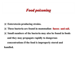 Food poisoningFood poisoning
※※ Enterotoxin producing strains.Enterotoxin producing strains.
※※ These bacteria are found in mammalianThese bacteria are found in mammalian faeces and soil.faeces and soil.
※※ Small numbers of the bacteria may also be found in foodsSmall numbers of the bacteria may also be found in foods
and they may propagate rapidly to dangerousand they may propagate rapidly to dangerous
concentrations if the food is improperly stored andconcentrations if the food is improperly stored and
handled.handled.
 
