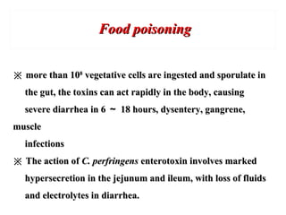 Food poisoningFood poisoning
※※ more than 10more than 1088
vegetative cells are ingested and sporulate invegetative cells are ingested and sporulate in
the gut, the toxins can act rapidly in the body, causingthe gut, the toxins can act rapidly in the body, causing
severe diarrhea in 6severe diarrhea in 6 ～～ 18 hours, dysentery, gangrene,18 hours, dysentery, gangrene,
musclemuscle
infectionsinfections
※※ The action ofThe action of C. perfringensC. perfringens enterotoxin involves markedenterotoxin involves marked
hypersecretion in the jejunum and ileum, with loss of fluidshypersecretion in the jejunum and ileum, with loss of fluids
and electrolytes in diarrhea.and electrolytes in diarrhea.
 