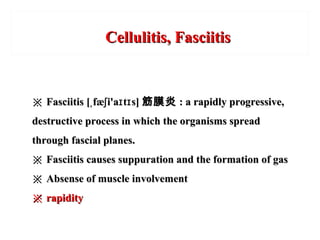 Cellulitis, FasciitisCellulitis, Fasciitis
※※ Fasciitis [ fæ i'a t s]ˌ ʃ ɪ ɪFasciitis [ fæ i'a t s]ˌ ʃ ɪ ɪ 筋膜炎筋膜炎 : a rapidly progressive,: a rapidly progressive,
destructive process in which the organisms spreaddestructive process in which the organisms spread
through fascial planes.through fascial planes.
※※ Fasciitis causes suppuration and the formation of gasFasciitis causes suppuration and the formation of gas
※※ Absense of muscle involvementAbsense of muscle involvement
※※ rapidityrapidity
 