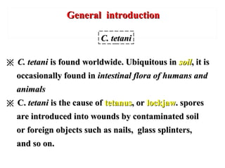 General introductionGeneral introduction
※※ C. tetaniC. tetani is found worldwide. Ubiquitous inis found worldwide. Ubiquitous in soilsoil, it is, it is
occasionally found inoccasionally found in intestinal flora of humans andintestinal flora of humans and
animalsanimals
※※ C.C. tetanitetani is the cause ofis the cause of tetanustetanus, or, or lockjawlockjaw. spores. spores
are introduced into wounds by contaminated soilare introduced into wounds by contaminated soil
or foreign objects such as nails, glass splinters,or foreign objects such as nails, glass splinters,
and so on.and so on.
C. tetaniC. tetani
 