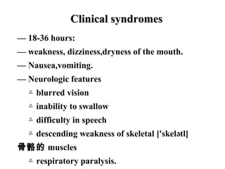 — 18-36 hours:
— weakness, dizziness,dryness of the mouth.
— Nausea,vomiting.
— Neurologic features
△ blurred vision
△ inability to swallow
△ difficulty in speech
△ descending weakness of skeletal ['skelətl]
骨骼的 muscles
△ respiratory paralysis.
Clinical syndromesClinical syndromes
 