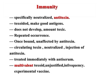 —— specifically neutralized,specifically neutralized, antitoxin.antitoxin.
—— toxoided, make good antigens.toxoided, make good antigens.
—— does not develop, amount toxic.does not develop, amount toxic.
—— Repeated occurrence.Repeated occurrence.
—— Once bound, unaffected by antitoxin.Once bound, unaffected by antitoxin.
—— circulating toxin , neutralized , injection ofcirculating toxin , neutralized , injection of
antitoxin.antitoxin.
—— treated immediately with antiserum.treated immediately with antiserum.
—— multivalentmultivalent toxoid,unjustified,infrequency.toxoid,unjustified,infrequency.
experimental vaccine.experimental vaccine.
ImmunityImmunity
 