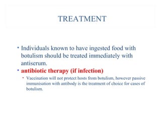 TREATMENT
• Individuals known to have ingested food with
botulism should be treated immediately with
antiserum.
• antibiotic therapy (if infection)
• Vaccination will not protect hosts from botulism, however passive
immunisation with antibody is the treatment of choice for cases of
botulism.
 