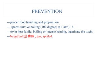 PREVENTION
---proper food handling and preparation.
--- spores survive boiling (100 degrees at 1 atm) 1h.
---toxin heat-labile, boiling or intense heating, inactivate the toxin.
---bulge[b ld ]ʌ ʒ 膨胀 , gas, spoiled.
 