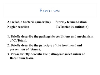 Exercises:
Anaerobic bacteria (anaerobe) Stormy fermen-tation
Nagler reaction TAT(tetanus antitoxin)
1. Briefly describe the pathogenic conditions and mechanism
of C. Tetani.
2. Briefly describe the principle of the treatment and
prevention of tetanus,
3. Please briefly describe the pathogenic mechanism of
Botulinum toxin.
 