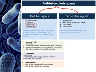 • Isoniazid (INH)
• Rifampicin
• Ethambutol
• Pyrazinamide
A combination of 4 drugs used for 6 months.
eg. INH+ Rifampicin + Ethambutol for 2
months then continue INH+ Rfampicin for 4
months.
• Sterptomycin
• Para amino salicylic acid (PASA)
• Cycloserine
• Capreomycin
Used for resistant cases or cases not
responding to first line drugs.
First line agents Second line agents
• Isoniazid (INH)
Ø Bactericidal
Ø Affects mycobacteria at different sites of the lung tissues.
Ø Used for the treatment and prophylaxis of tuberculosis.
Ø Side effects: peripheral neuritis &liver toxicity
• Ethambutol
Ø Bactericidal
Ø Concentrated in the phagolysosomes of alveoli
Ø Side effect: optic neuritis
• Pyrazinamide
Ø Acts on acid environment of macrophages
Ø Side effects: hepatitis and arthralgia
Anti-tuberculosis agents
 