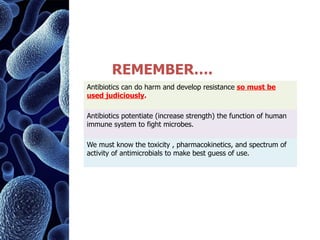 Antibiotics can do harm and develop resistance so must be
used judiciously.
Antibiotics potentiate (increase strength) the function of human
immune system to fight microbes.
We must know the toxicity , pharmacokinetics, and spectrum of
activity of antimicrobials to make best guess of use.
REMEMBER….
 