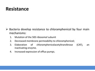 Resistance
 Bacteria develop resistance to chloramphenicol by four main
mechanisms:
1. Mutation of the 50S ribosomal subunit
2. Decreased membrane permeability to chloramphenicol;
3. Elaboration of chloramphenicolacetyltransferase (CAT), an
inactivating enzyme.
4. Increased expression of efflux pumps.
 