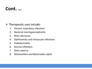 Cont. …
 Therapeutic uses include:
1. Chronic respiratory infections
2. Bacterial meningoencephalitis
3. Brain abscesses
4. Ophthalmitis and intraocular infections
5. Pododermatitis
6. Dermal infections
7. Otitis externa
8. Salmonellosis and Bacteroides sepsis
 