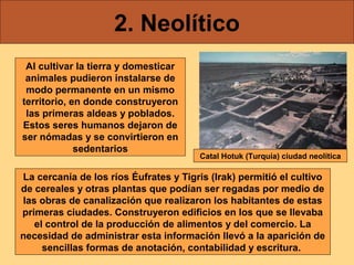 2. Neolítico
 Al cultivar la tierra y domesticar
 animales pudieron instalarse de
 modo permanente en un mismo
territorio, en donde construyeron
 las primeras aldeas y poblados.
Estos seres humanos dejaron de
ser nómadas y se convirtieron en
             sedentarios
                                        Catal Hotuk (Turquía) ciudad neolítica

La cercanía de los ríos Éufrates y Tigris (Irak) permitió el cultivo
de cereales y otras plantas que podían ser regadas por medio de
las obras de canalización que realizaron los habitantes de estas
primeras ciudades. Construyeron edificios en los que se llevaba
   el control de la producción de alimentos y del comercio. La
necesidad de administrar esta información llevó a la aparición de
     sencillas formas de anotación, contabilidad y escritura.
 
