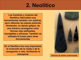 2. Neolítico
    Los hombres y mujeres del
     Neolítico fabricaban sus
herramientas también con piedras,
pero obtenías las piezas puliendo
 (frotando), no dando golpes; de
   esa manera conseguían unas
      formas más estilizadas,
manejables y eficaces. También se
   utilizaba el hueso para otras
           herramientas


En el Neolítico fue muy importante
 la invención de la rueda o de la
 navegación a vela, facilitando el
             transporte
                                     Hachas de piedra pulimentada
 