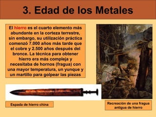3. Edad de los Metales
 El hierro es el cuarto elemento más
  abundante en la corteza terrestre,
sin embargo, su utilización práctica
 comenzó 7.000 años más tarde que
  el cobre y 2.500 años después del
   bronce. La técnica para obtener
      hierro era más compleja y
 necesitaba de hornos (fragua) con
una mayor temperatura, un yunque y
 un martillo para golpear las piezas




 Espada de hierro china                Recreación de una fragua
                                           antigua de hierro
 