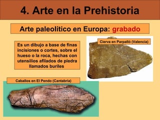 4. Arte en la Prehistoria
  Arte paleolítico en Europa: grabado
                                   Cierva en Parpalló (Valencia)
Es un dibujo a base de finas
incisiones o cortes, sobre el
hueso o la roca, hechas con
utensilios afilados de piedra
      llamados buriles


Caballos en El Pendo (Cantabria)
 