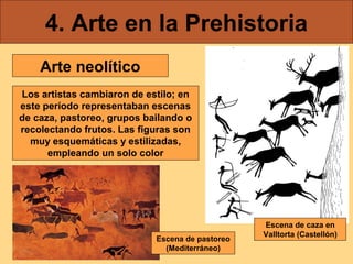 4. Arte en la Prehistoria
    Arte neolítico
Los artistas cambiaron de estilo; en
este período representaban escenas
de caza, pastoreo, grupos bailando o
recolectando frutos. Las figuras son
  muy esquemáticas y estilizadas,
      empleando un solo color




                                                 Escena de caza en
                                                 Valltorta (Castellón)
                            Escena de pastoreo
                              (Mediterráneo)
 