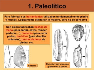 1. Paleolítico
Para fabricar sus herramientas utilizaban fundamentalmente piedra
 y huesos. Lógicamente utilizarían la madera, pero no se conserva

 Con piedra fabricaban hachas de
 mano (para cortar, cavar, romper,
 perforar,…), raederas (para curtir
  pieles), cuchillos (para desollar
   animales), puntas de lanza de
             piedra, etc.




                                 Obtenían herramientas
                   Raedera        golpeando la piedra
 