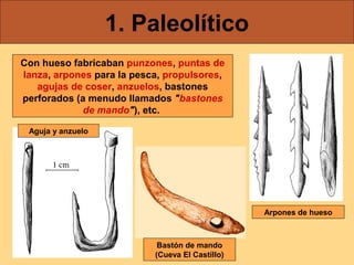 1. Paleolítico
Con hueso fabricaban punzones, puntas de
lanza, arpones para la pesca, propulsores,
agujas de coser, anzuelos, bastones
perforados (a menudo llamados "bastones
de mando"), etc.
Aguja y anzuelo

Arpones de hueso

Bastón de mando
(Cueva El Castillo)

 