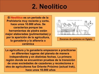 2. Neolítico
El Neolítico es un período de la
Prehistoria muy reciente y corto,
hace unos 10.000 años. Se
caracteriza porque las
herramientas de piedra están
mejor elaboradas (pulimentadas) y
por la aparición de la agricultura,
la ganadería y la alfarería o
cerámica

Escenas de pastoreo en Egipto

La agricultura y la ganadería empezaron a practicarse
en diferentes lugares del planeta de manera
independiente y en distintas fechas. La primera
región donde se encuentran pruebas de la transición
de unas sociedades de cazadores y recolectores a
otra de agricultores fue Oriente Próximo (actual Irak),
hace unos 10.000 años

 