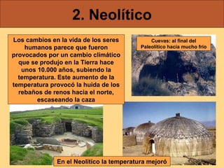 2. Neolítico
Los cambios en la vida de los seres
humanos parece que fueron
provocados por un cambio climático
que se produjo en la Tierra hace
unos 10.000 años, subiendo la
temperatura. Este aumento de la
temperatura provocó la huida de los
rebaños de renos hacia el norte,
escaseando la caza

Cuevas: al final del
Paleolítico hacía mucho frío

En el Neolítico la temperatura mejoró

 