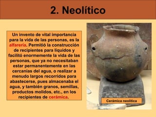 2. Neolítico
Un invento de vital importancia
para la vida de las personas, es la
alfarería. Permitió la construcción
de recipientes para líquidos y
facilitó enormemente la vida de las
personas, que ya no necesitaban
estar permanentemente en las
cercanías del agua, o realizar a
menudo largos recorridos para
abastecerse, pues almacenaba el
agua, y también granos, semillas,
productos molidos, etc., en los
recipientes de cerámica.

Cerámica neolítica

 