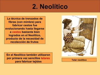 2. Neolítico
La técnica de trenzados de
fibras (con mimbre) para
fabricar cestos fue
evolucionando hasta llegarse
a cestos bastante bien
logrados en el Neolítico,
producto de la necesidad de
recolección de frutos

En el Neolítico también utilizaron
por primera vez sencillos telares
para fabricar tejidos

Telar neolítico

 