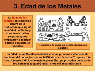 3. Edad de los Metales
La Edad de los
Metales es el período
dentro de la
Prehistoria que siguió
a la Edad de Piedra y
durante el cual los
seres humanos
empezaron a fabricar
objetos con metales
fundidos

Fundición de cobre en murales funerarios
egipcios

La Edad de los Metales comienza con las primeras evidencias de
fundición del cobre, hace unos 8.500 años, en la actual Turquía e Irán.
Los primeros indicios de metalurgia en Europa proceden del área de
los Balcanes (actual Grecia), unos mil años más tarde

 