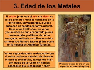 3. Edad de los Metales
El cobre, junto con el oro y la plata, es
de los primeros metales utilizados en la
Prehistoria, tal vez porque, a veces
aparecen en pepitas de forma natural.
Hace unos 8.500 años, en varios
yacimientos se han encontrado piezas
ornamentales y alfileres de cobre
trabajado mediante martilleado en frío,
tanto en los Montes Zagros (Irán), como
en la meseta de Anatolia (Turquía).
Varios siglos después se descubrió que
el cobre podía ser extraído de diversos
minerales (malaquita, calcopirita, etc.),
por medio de la fusión en hornos
especiales que alcanzaban 1.000º

Primeras piezas de oro en una
sepultura en Varna (Bulgaria)

 