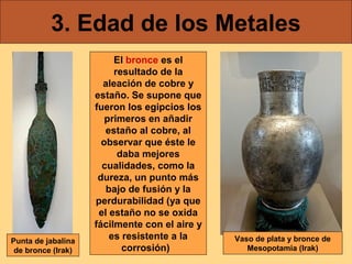 3. Edad de los Metales

Punta de jabalina
de bronce (Irak)

El bronce es el
resultado de la
aleación de cobre y
estaño. Se supone que
fueron los egipcios los
primeros en añadir
estaño al cobre, al
observar que éste le
daba mejores
cualidades, como la
dureza, un punto más
bajo de fusión y la
perdurabilidad (ya que
el estaño no se oxida
fácilmente con el aire y
es resistente a la
corrosión)

Vaso de plata y bronce de
Mesopotamia (Irak)

 