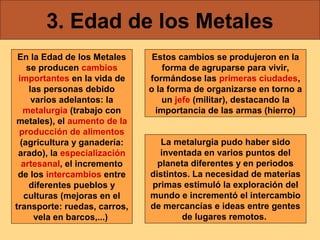 3. Edad de los Metales
En la Edad de los Metales
se producen cambios
importantes en la vida de
las personas debido
varios adelantos: la
metalurgia (trabajo con
metales), el aumento de la
producción de alimentos
(agricultura y ganadería:
arado), la especialización
artesanal, el incremento
de los intercambios entre
diferentes pueblos y
culturas (mejoras en el
transporte: ruedas, carros,
vela en barcos,...)

Estos cambios se produjeron en la
forma de agruparse para vivir,
formándose las primeras ciudades,
o la forma de organizarse en torno a
un jefe (militar), destacando la
importancia de las armas (hierro)
La metalurgia pudo haber sido
inventada en varios puntos del
planeta diferentes y en periodos
distintos. La necesidad de materias
primas estimuló la exploración del
mundo e incrementó el intercambio
de mercancías e ideas entre gentes
de lugares remotos.

 