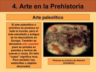 4. Arte en la Prehistoria
Arte paleolítico
El arte paleolítico o
primitivo se produce en
todo el mundo, pero el
más estudiado y antiguo
se ha descubierto en
Europa. También se
denomina arte rupestre
pues se pintaba en
paredes y techos de
cuevas o rocas. En latín
“rupes” significa roca.
Pero también hay
estatuillas u objetos
decorados

Pinturas en el techo de Altamira
(Cantabria)

 